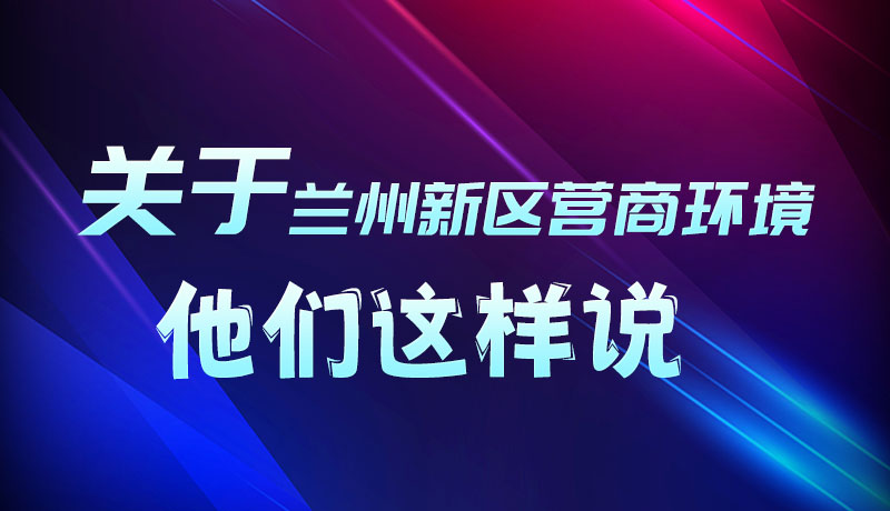 圖解|聽！關(guān)于蘭州新區(qū)營商環(huán)境，他們這樣說