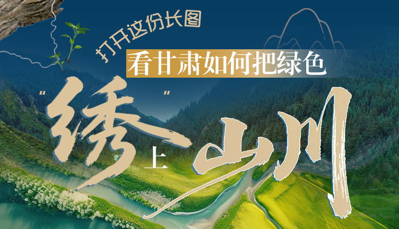 長(zhǎng)圖|打開(kāi)這份長(zhǎng)圖，看甘肅如何把綠色“繡”上山川